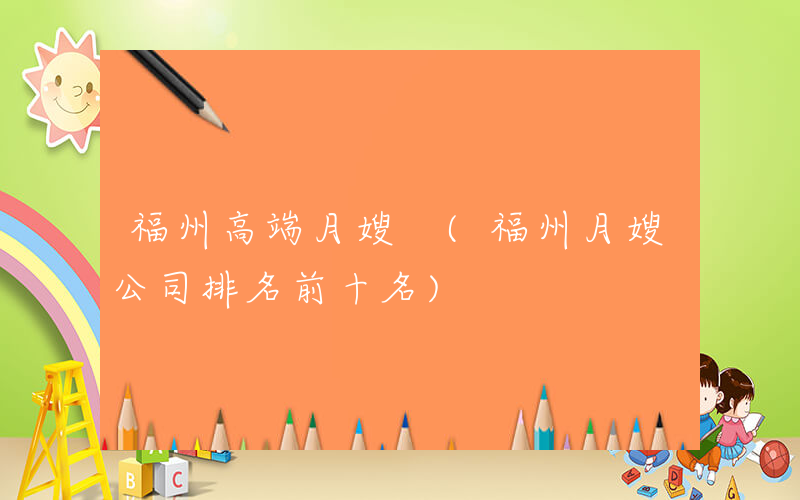 福州高端月嫂 (福州月嫂公司排名前十名)